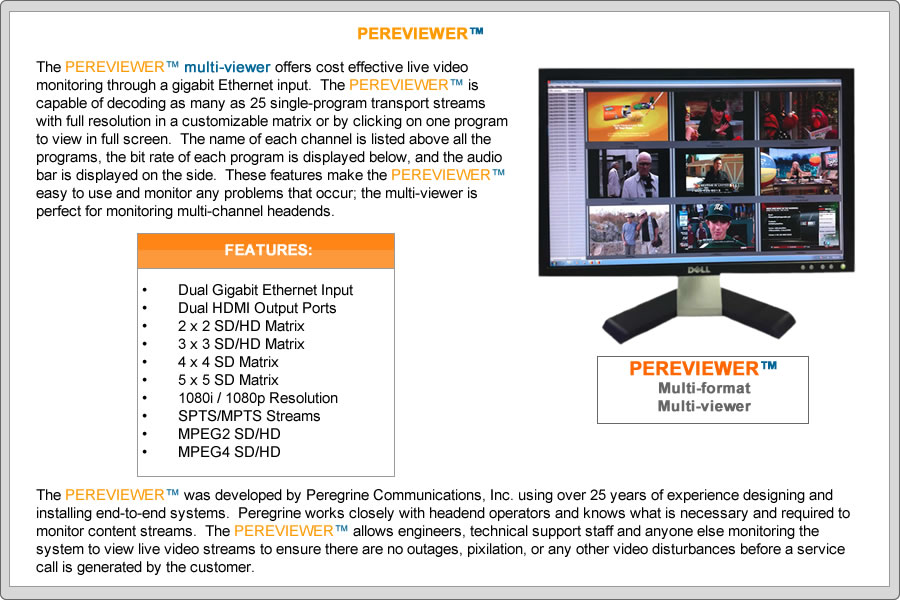 The PEREVIEWERTM multi-viewer offers cost effective live video monitoring through a gigabit Ethernet input.  The PEREVIEWERTM is capable of decoding as many as 25 single-program transport streams with full resolution in a customizable matrix or by clicking on one program to view in full screen.  The name of each channel is listed above all the programs, the bit rate of each program is displayed below, and the audio bar is displayed on the side.  These features make the PEREVIEWERTM easy to use and monitor any problems that occur; the multi-viewer is perfect for monitoring multi-channel headends.

FEATURES:
•	Dual Gigabit Ethernet Input
•	Dual HDMI Output Ports
•	2 x 2 SD/HD Matrix
•	3 x 3 SD/HD Matrix
•	4 x 4 SD Matrix
•	5 x 5 SD Matrix 
•	1080i / 1080p Resolution
•	MPEG Audio
•	SPTS/MPTS Streams
•	MPEG2 SD and HD
•	MPEG4 SD and HD

The PEREVIEWERTM was developed by Peregrine Communications, Inc. using over 25 years of experience designing and installing end-to-end systems.  Peregrine works closely with headend operators and knows what is necessary and required to monitor content streams.  The PEREVIEWERTM allows engineers, technical support staff and anyone else monitoring the system to view live video streams to ensure there are no outages, pixilation, or any other video disturbances before a service call is generated by the customer.
