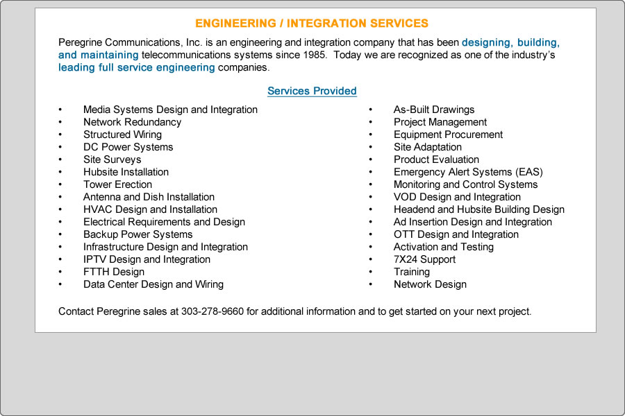 Peregrine Communications, Inc. is an engineering and integration company that has been designing, building, and maintaining telecommunications systems since 1985.  Today we are recognized as one of the industry’s leading full service engineering companies.

Services Provided

 
•	Media Systems Design and Integration
•	Network Redundancy
•	Structured Wiring
•	DC Power Systems
•	Site Surveys
•	Hubsite Installation
•	Tower Erection
•	Antenna and Dish Installation
•	HVAC Design and Installation
•	Electrical Requirements and Design
•	Backup Power Systems
•	Infrastructure Design and Integration
•	IPTV Design and Integration
•	FTTH Design
•	Data Center Design and Wiring


•	As-Built Drawings
•	Project Management
•	Equipment Procurement
•	Site Adaptation
•	Product Evaluation
•	Emergency Alert Systems (EAS)
•	Monitoring and Control Systems
•	VOD Design and Integration
•	Headend and Hubsite Building Design
•	Ad Insertion Design and Integration
•	OTT Design and Integration
•	Activation and Testing
•	7X24 Support
•	Training
•	Network Design

 

Contact Peregrine sales at 303-278-9660 for additional information and to get started on your next project.
