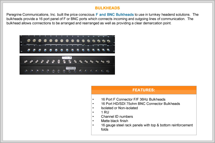 Peregrine built the price conscious F & BNC Bulkheads to use in turnkey headend solutions.  The bulkheads provide a 16 port panel of F or BNC ports which connects incoming and outgoing lines of communication.  The bulkhead allows connections to be arranged and rearranged as well as providing a clear demarcation point.


FEATURES:
•	16 Port F Connector F/F 36Hz Bulkheads
•	16 Port HD/SDI 75ohm BNC Connector Bulkheads
•	Isolated or Non-isolated
•	1 RU
•	Channel ID numbers
•	Matte black finish
•	16 gauge steel rack panels with top & bottom reinforcement folds
