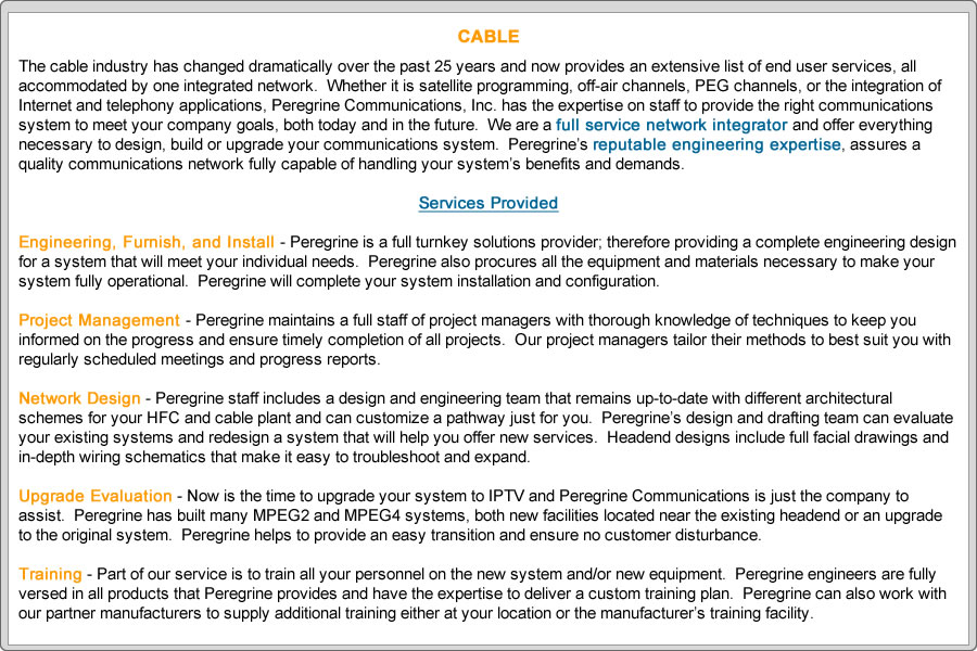 The cable industry has changed dramatically over the past 25 years and now provides an extensive list of end user services, all accommodated by one integrated network.  Whether it is satellite programming, off air channels, PEG channels, or the integration of Internet and telephony applications, Peregrine Communications, Inc. has the expertise on staff to provide the right communications system to meet your company goals, both today and in the future.  We are a full service network integrator and offer everything necessary to design, build or upgrade your communications system.  Peregrine’s reputable engineering expertise, assures a quality communications network fully capable of handling your system’s benefits and demands.

Services Provided

Engineering, Furnish, and Install - Peregrine is a full turnkey solutions provider; therefore providing a complete engineering design for a system that will meet your individual needs.  Peregrine also procures all the equipment and materials necessary to make your system fully operational.  Peregrine will complete your system installation and configuration.

Project Management - Peregrine maintains a full staff of project managers with thorough knowledge of techniques to keep you informed on the progress and ensure timely completion of all projects.  Our project managers tailor their methods to best suit you with regularly scheduled meetings and progress reports.

Network Design - Peregrine staff includes a design and engineering team that remains up-to-date with different architectural schemes for your HFC and cable plant and can customize a pathway just for you.  Peregrine’s design and drafting team can evaluate your existing systems and redesign a system that will help you offer new services.  Headend designs include full facial drawings and in-depth wiring schematics that make it easy to troubleshoot and expand.

Upgrade Evaluation - Now is the time to upgrade your system to IPTV and Peregrine Communications is just the company to assist.  Peregrine has built many MPEG2 and MPEG4 systems, both new facilities located near the existing headend or an upgrade to the original system.  Peregrine helps to provide an easy transition and ensure no customer disturbance.

Training - Part of our service is to train all your personnel on the new system and/or new equipment.  Peregrine engineers are fully versed in all products that Peregrine provides and have the expertise to deliver a custom training plan.  Peregrine can also work with our partner manufacturers to supply additional training either at your location or the manufacturer’s training facility.
