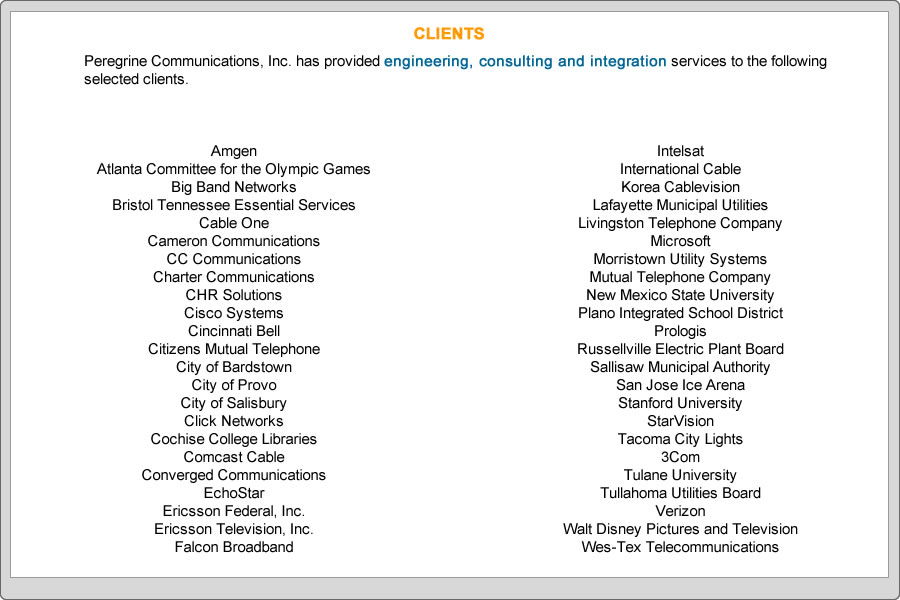 Peregrine Communications, Inc. has provided engineering, consulting and integration services to the following selected clients. 

 
Amgen
Atlanta Committee for the Olympic Games
Big Band Networks
Bristol Tennessee Essential Services
Cable One
Cameron Communications
CC Communications
Charter Communications
CHR Solutions
Cisco Systems
Cincinnati Bell
Citizens Mutual Telephone
City of Bardstown
City of Provo
City of Salisbury
Click Networks
Cochise College Libraries
Comcast Cable
Converged Communications
EchoStar
Ericsson Federal, Inc.
Ericsson Television, Inc.
Falcon Broadband
Intelsat
International Cable
Korea Cablevision
Lafayette Municipal Utilities
Livingston Telephone Company
Microsoft
Morristown Utility Systems
Mutual Telephone Company
New Mexico State University
Plano Integrated School District
Prologis
Russellville Electric Plant Board
Sallisaw Municipal Authority
San Jose Ice Arena
Stanford University
StarVision
Tacoma City Lights
3Com
Tulane University
Tullahoma Utilities Board
Verizon
Walt Disney Pictures and Television
Wes-Tex Telecommunications
