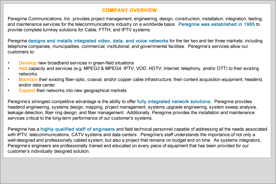 Peregrine Communications, Inc. provides project management, engineering, design, construction, installation, integration, testing, and maintenance services for the telecommunications industry on a worldwide basis.  Peregrine was established in 1985 to provide complete turnkey solutions for Cable, FTTH, and IPTV systems.

Peregrine designs and installs integrated video, data, and voice networks for the tier two and tier three markets; including telephone companies, municipalities, commercial, institutional, and governmental facilities.  Peregrine’s services allow our customers to:

•	Develop new broadband services in green-field situations
•	Add capacity and services (e.g. MPEG2 & MPEG4, IPTV, VOD, HDTV, Internet, telephony, and/or OTT) to their existing networks.
•	Maintain their existing fiber-optic, coaxial, and/or copper cable infrastructure, their content acquisition equipment, headend, and/or data center.
•	Expand their networks into new geographical markets

Peregrine’s strongest competitive advantage is the ability to offer fully integrated network solutions.  Peregrine provides headend engineering, systems design, mapping, project management; systems upgrade engineering, system sweep analysis, leakage detection, fiber ring design, and fiber management.  Additionally, Peregrine provides the installation and maintenance services critical to the long-term performance of our customer’s systems.  

Peregrine has a highly qualified staff of engineers and field technical personnel capable of addressing all the needs associated with IPTV, telecommunications, CATV systems and data centers.  Peregrine’s staff understands the importance of not only a well-designed and professionally cabled system, but also a project that remains on budget and on time.  As systems integrators, Peregrine’s engineers are professionally trained and educated on every piece of equipment that has been provided for our customer’s individually designed solution.

