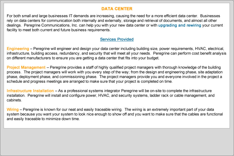 For both small and large businesses IT demands are increasing, causing the need for a more efficient data center.  Businesses rely on data centers for communication both internally and externally, storage and retrieval of documents, and almost all other dealings.  Peregrine Communications, Inc. can help you with your new data center or with upgrading and rewiring your current facility to meet both current and future business requirements. 

Services Provided
 
Engineering – Peregrine will engineer and design your data center including building size, power requirements, HVAC, electrical, infrastructure, building access, redundancy, and security that will meet all your needs.  Peregrine can perform cost benefit analysis on different manufacturers to ensure you are getting a data center that fits into your budget.

Project Management – Peregrine provides a staff of highly qualified project managers with thorough knowledge of the building process.  The project managers will work with you every step of the way; from the design and engineering phase, site adaptation phase, deployment phase, and commissioning phase.  The project managers provide you and everyone involved in the project a schedule and progress meetings are arranged to make sure that your project is completed on time.  

Infrastructure Installation – As a professional systems integrator Peregrine will be on-site to complete the infrastructure installation.  Peregrine will install and configure power, HVAC, and security systems, ladder rack or cable management, and cabinets.

Wiring – Peregrine is known for our neat and easily traceable wiring.  The wiring is an extremely important part of your data system because you want your system to look nice enough to show off and you want to make sure that the cables are functional and easily traceable to minimize down time.
