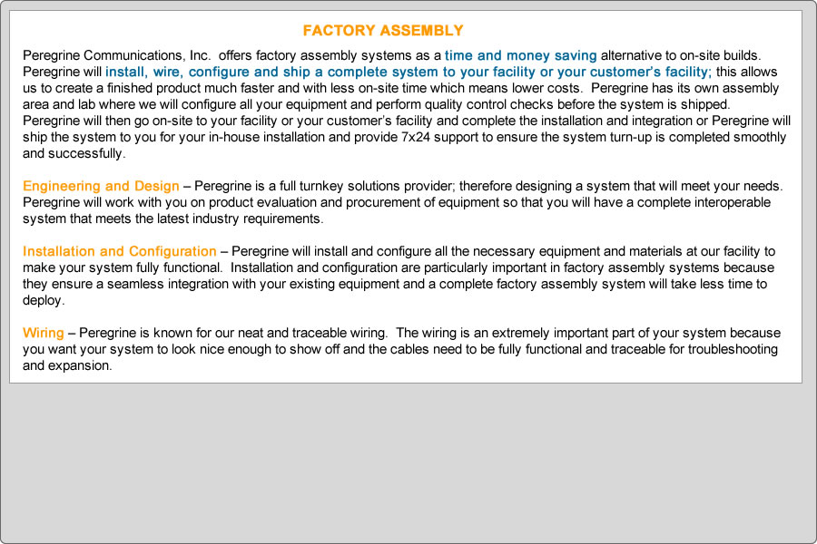 Peregrine Communications, Inc.  offers factory assembly systems as a time and money saving alternative to on-site builds.  Peregrine will install, wire, configure and ship a complete system to your facility or your customer’s facility; this allows us to create a finished product much faster and with less on-site time which means lower costs.  Peregrine has its own assembly area and lab where we will configure all your equipment and perform quality control checks before the system is shipped.  Peregrine will then go on-site to your facility or your customer’s facility and complete the installation and integration or Peregrine will ship the system to you for your in-house installation and provide 7x24 support to ensure the system turn-up is completed smoothly and successfully.  

Engineering and Design – Peregrine is a full turnkey solutions provider; therefore designing a system that will meet your needs.  Peregrine will work with you on product evaluation and procurement of equipment so that you will have a complete interoperable system that meets the latest industry requirements.

Installation and Configuration – Peregrine will install and configure all the necessary equipment and materials at our facility to make your system fully functional.  Installation and configuration are particularly important in factory assembly systems because they ensure a seamless integration with your existing equipment and a complete factory assembly system will take less time to deploy.

Wiring – Peregrine is known for our neat and traceable wiring.  The wiring is an extremely important part of your system because you want your system to look nice enough to show off and the cables need to be fully functional and traceable for troubleshooting and expansion.
