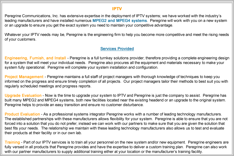 Peregrine Communications, Inc. has extensive expertise in the deployment of IPTV systems; we have worked with the industry’s leading manufacturers and have installed numerous MPEG2 and MPEG4 systems.  Peregrine will work with you on a new system or an upgrade to ensure you get the exact system you need to maintain your competitive advantage.

Whatever your IPTV needs may be, Peregrine is the engineering firm to help you become more competitive and meet the rising needs of your customers.
 
Services Provided

Engineering, Furnish, and Install - Peregrine is a full turnkey solutions provider; therefore providing a complete engineering design for a system that will meet your individual needs.  Peregrine also procures all the equipment and materials necessary to make your system fully operational.  Peregrine will complete your system installation and configuration.
	
Project Management - Peregrine maintains a full staff of project managers with thorough knowledge of techniques to keep you informed on the progress and ensure timely completion of all projects.  Our project managers tailor their methods to best suit you with regularly scheduled meetings and progress reports.

Upgrade Evaluation - Now is the time to upgrade your system to IPTV and Peregrine is just the company to assist.  Peregrine has built many MPEG2 and MPEG4 systems, both new facilities located near the existing headend or an upgrade to the original system.  Peregrine helps to provide an easy transition and ensure no customer disturbance.

Product Evaluation - As a professional systems integrator Peregrine works with a number of leading technology manufacturers.  The established partnerships with these manufacturers allows flexibility for your system.  Peregrine is able to ensure that you are not forced into a solution that you do not prefer; instead we can work with our partners to make sure that you are given the solution that best fits your needs.  The relationship we maintain with these leading technology manufacturers also allows us to test and evaluate their products at their facility or in our own lab. 

Training - Part of our IPTV services is to train all your personnel on the new system and/or new equipment.  Peregrine engineers are fully versed in all products that Peregrine provides and have the expertise to deliver a custom training plan.  Peregrine can also work with our partner manufacturers to supply additional training either at your location or the manufacturer’s training facility.
