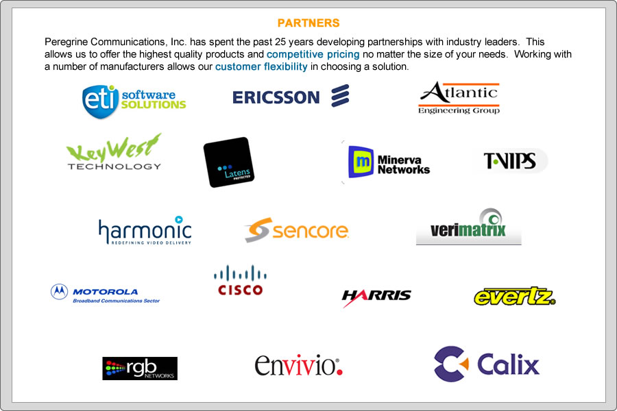 Peregrine Communications, Inc. has spent the past 25 years developing partnerships with industry leaders.  This allows us to offer the highest quality products and competitive pricing no matter the size of your needs.  Working with a number of manufacturers allows our customer flexibility in choosing a solution. 