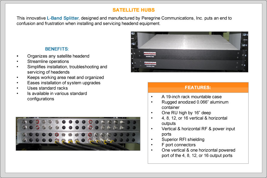 THIS innovative L-Band splitter, designed and manufactured by Peregrine Communications, puts an end to confusion and frustration when installing and servicing headend equipment
BENEFITS:
•	Organizes any satellite headend
•	Streamline operations
•	Simplifies installation, troubleshooting and servicing of headends
•	Keeps working area neat and organized
•	Eases installation of system upgrades
•	Uses standard racks
•	Is available in various standard configurations
FEATURES:
•	A 19-inch rack mountable case
•	Rugged anodized 0.066” aluminum container
•	One RU high by 16” deep
•	4, 8, 12, or 16 vertical & horizontal outputs
•	Vertical & horizontal RF & power input ports
•	Superior RFI shielding
•	F port connectors
•	One vertical & one horizontal powered port of the 4, 8, 12, or 16 output ports
